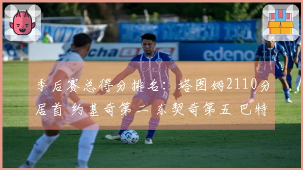 季后赛总得分排名：塔图姆2110分居首 约基奇第二 东契奇第五 巴特勒第七